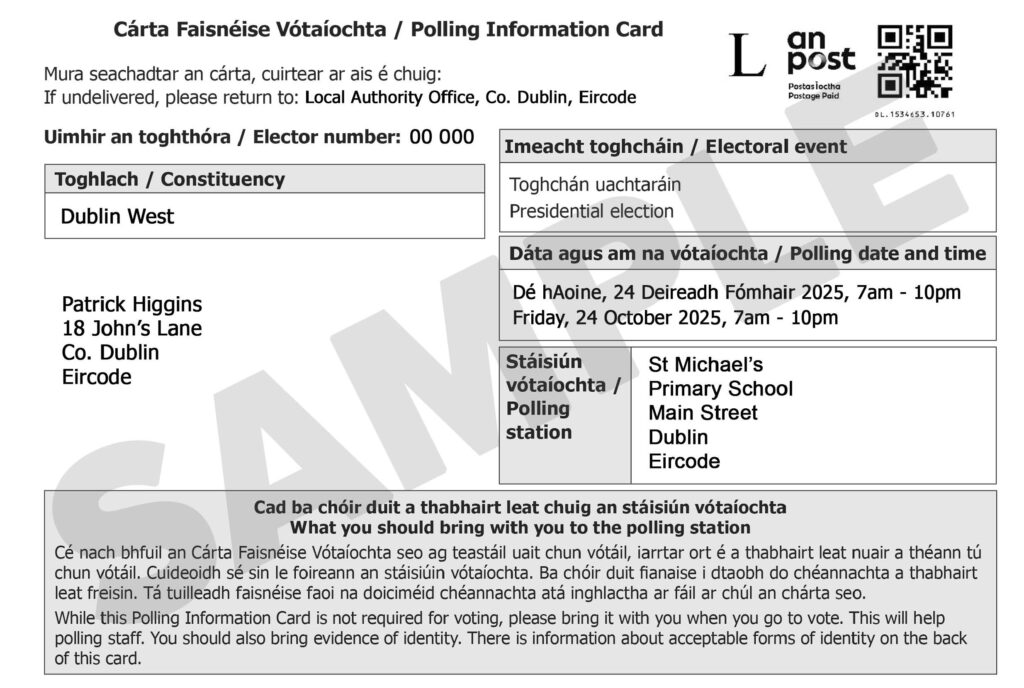 Sample Polling Information Card with text that says: If undelivered, please return to: Local Authority Office, Co. Dublin, Eircode Elector number: 00 000 Constituency Dublin West Electoral event Presidential election Polling date and time Friday, 24 October 2025, 7am - 10pm Polling station St Michael's Primary School Main Street Dublin Eircode What you should bring with you to the polling station While this Polling Information Card is not required for voting, please bring it with you when you go to vote. This will help polling staff. You should also bring evidence of identity. There is information about acceptable forms of identity on the back of this card.