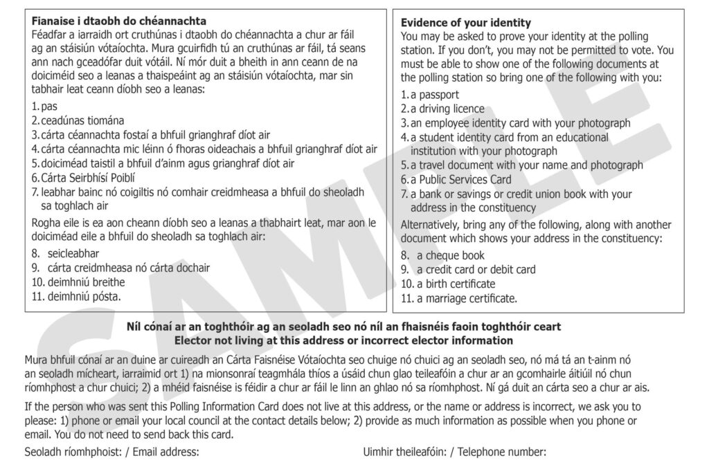 Sample polling information card with text that says; Evidence of your identity You may be asked to prove your identity at the polling station. If you don't, you may not be permitted to vote. You must be able to show one of the following documents at the polling station so bring one of the following with you: 1. a passport 2. a driving licence 3. an employee identity card with your photograph 4. a student identity card from an educational institution with your photograph 5. a travel document with your name and photograph 6. a Public Services Card 7. a bank or savings or credit union book with your address in the constituency Alternatively, bring any of the following, along with another document which shows your address in the constituency: 8. a cheque book 9. a credit card or debit card 10. a birth certificate 11. a marriage certificate. Elector not living at this address or incorrect elector information If the person who was sent this Polling Information Card does not live at this address, or the name or address is incorrect, we ask you to please: 1) phone or email your local council at the contact details below; 2) provide as much information as possible when you phone or email. You do not need to send back this card. Email address: elephone number: